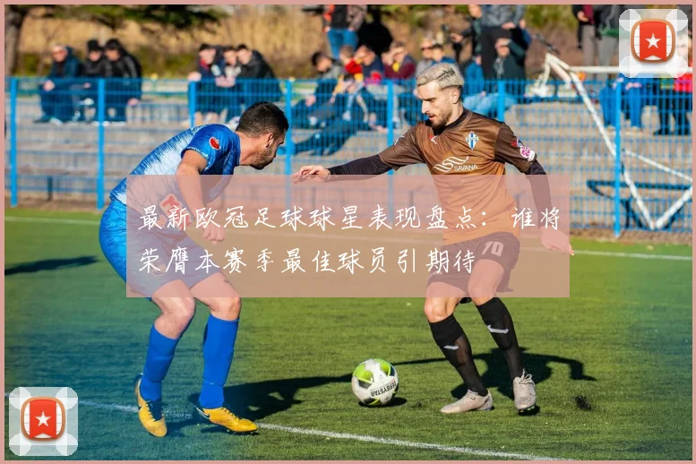 最新欧冠足球球星表现盘点：谁将荣膺本赛季最佳球员引期待