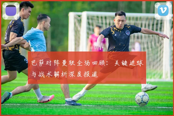 巴萨对阵曼联全场回顾：关键进球与战术解析深度报道