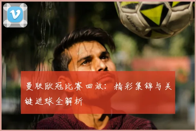 曼联欧冠比赛回放：精彩集锦与关键进球全解析