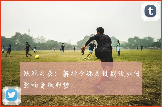 欧冠之夜：解析今晚关键战役如何影响晋级形势