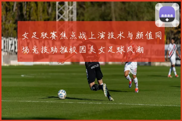 女足联赛焦点战上演技术与颜值同场竞技助推校园美女足球风潮