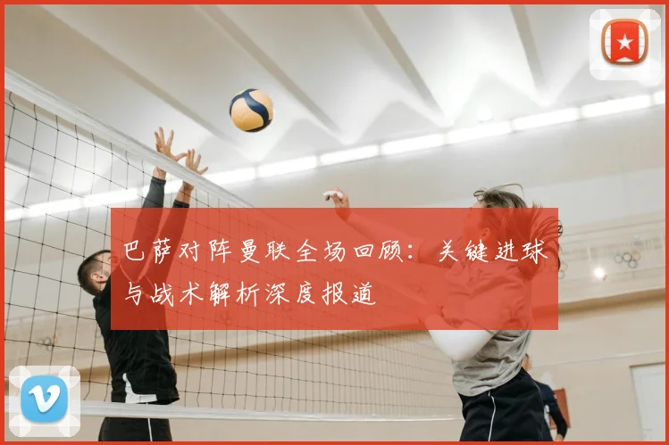 巴萨对阵曼联全场回顾：关键进球与战术解析深度报道