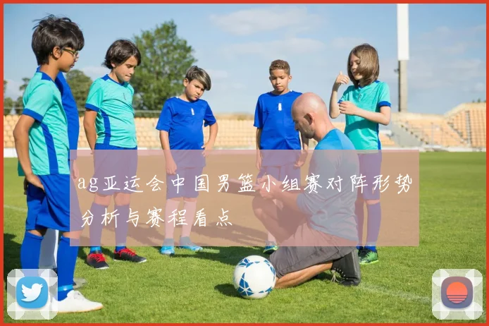 ag亚运会中国男篮小组赛对阵形势分析与赛程看点