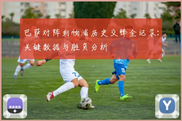 巴萨对阵利物浦历史交锋全记录：关键数据与胜负分析