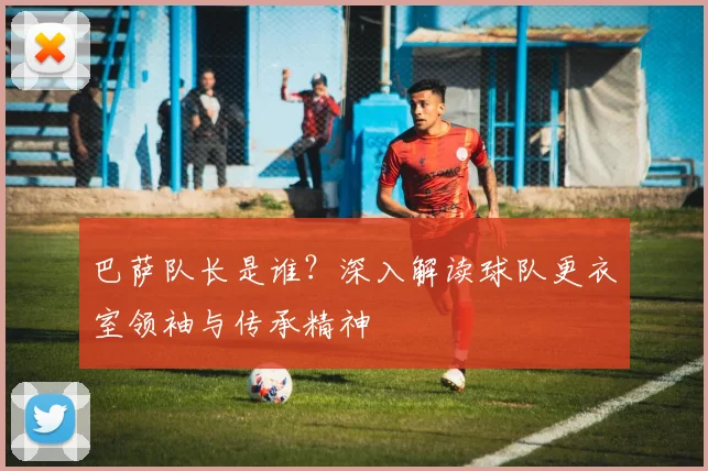巴萨队长是谁？深入解读球队更衣室领袖与传承精神